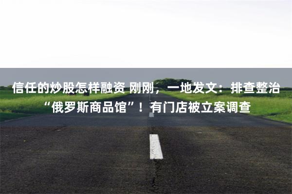 信任的炒股怎样融资 刚刚，一地发文：排查整治“俄罗斯商品馆”！有门店被立案调查