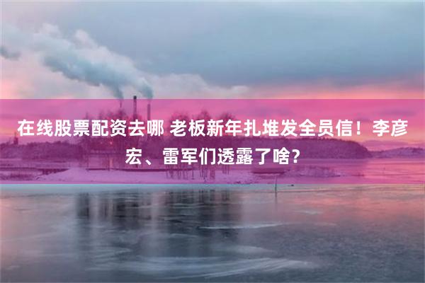 在线股票配资去哪 老板新年扎堆发全员信！李彦宏、雷军们透露了啥？