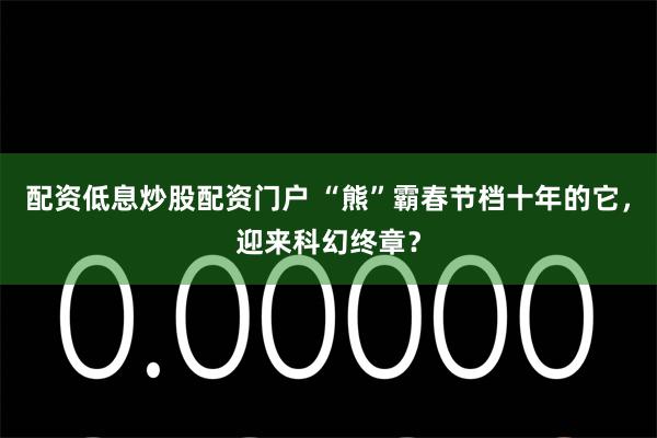 配资低息炒股配资门户 “熊”霸春节档十年的它，迎来科幻终章？