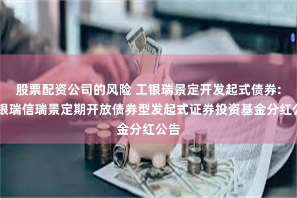 股票配资公司的风险 工银瑞景定开发起式债券: 工银瑞信瑞景定期开放债券型发起式证券投资基金分红公告