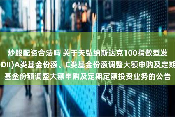 炒股配资合法吗 关于天弘纳斯达克100指数型发起式证券投资基金(QDII)A类基金份额、C类基金份额调整大额申购及定期定额投资业务的公告