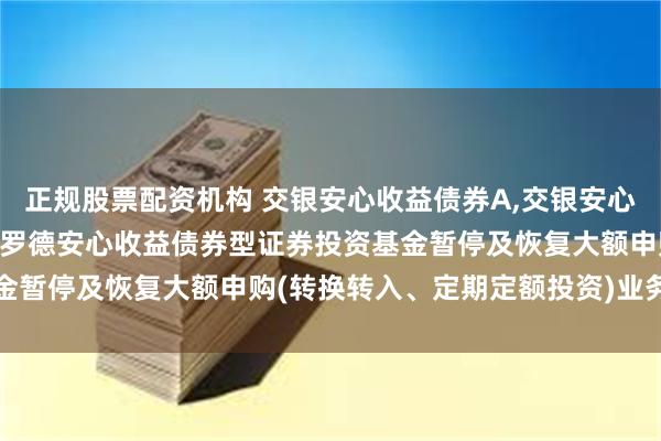 正规股票配资机构 交银安心收益债券A,交银安心收益债券E: 关于交银施罗德安心收益债券型证券投资基金暂停及恢复大额申购(转换转入、定期定额投资)业务的公告