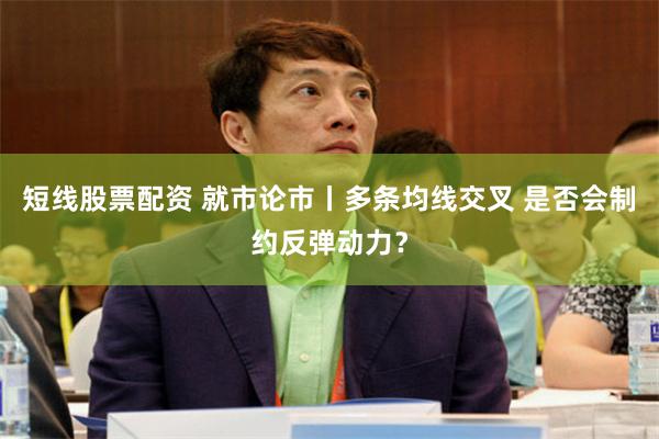 短线股票配资 就市论市丨多条均线交叉 是否会制约反弹动力？