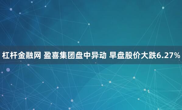 杠杆金融网 盈喜集团盘中异动 早盘股价大跌6.27%