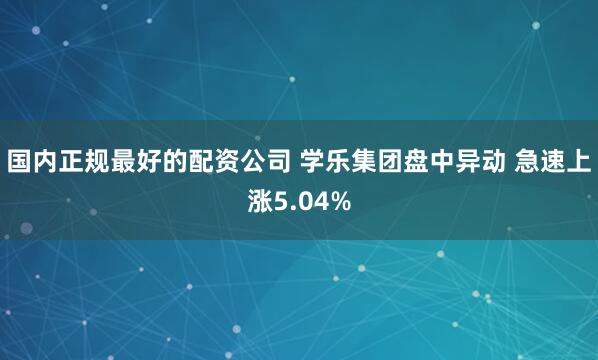 国内正规最好的配资公司 学乐集团盘中异动 急速上涨5.04%