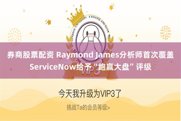 券商股票配资 Raymond James分析师首次覆盖ServiceNow给予“跑赢大盘”评级