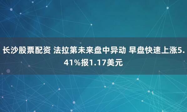 长沙股票配资 法拉第未来盘中异动 早盘快速上涨5.41%报1.17美元