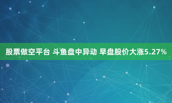 股票做空平台 斗鱼盘中异动 早盘股价大涨5.27%