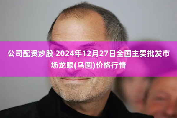 公司配资炒股 2024年12月27日全国主要批发市场龙眼(乌圆)价格行情