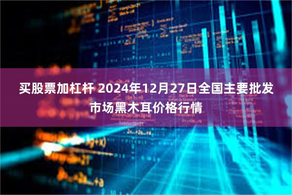 买股票加杠杆 2024年12月27日全国主要批发市场黑木耳价格行情