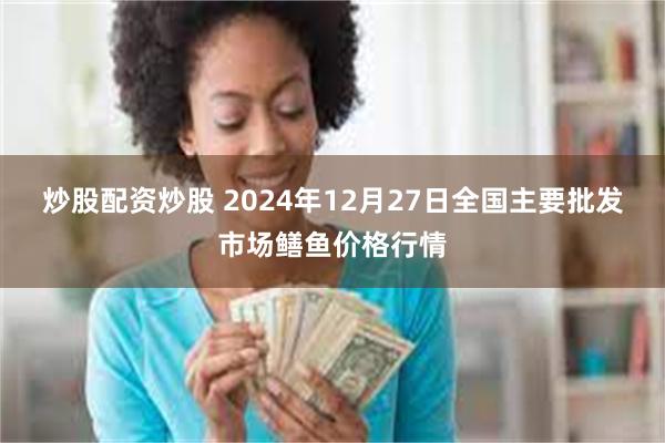 炒股配资炒股 2024年12月27日全国主要批发市场鳝鱼价格行情