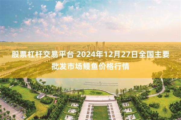 股票杠杆交易平台 2024年12月27日全国主要批发市场鳗鱼价格行情