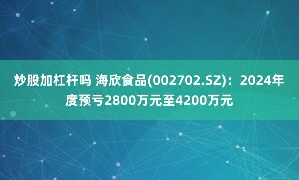 炒股加杠杆吗 海欣食品(002702.SZ)：2024年度预亏2800万元至4200万元