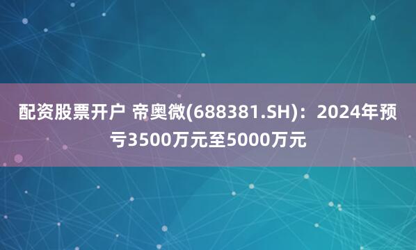 配资股票开户 帝奥微(688381.SH)：2024年预亏3500万元至5000万元