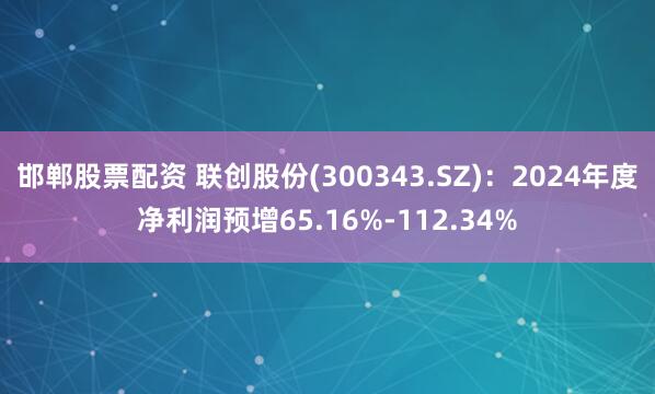 邯郸股票配资 联创股份(300343.SZ)：2024年度净利润预增65.16%-112.34%