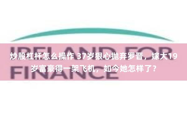 炒股杠杆怎么操作 37岁狠心抛弃罗晋，嫁大19岁富豪得一架飞机，如今她怎样了？