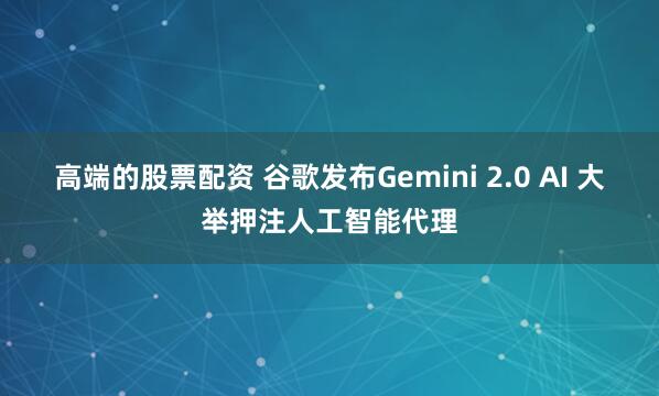 高端的股票配资 谷歌发布Gemini 2.0 AI 大举押注人工智能代理