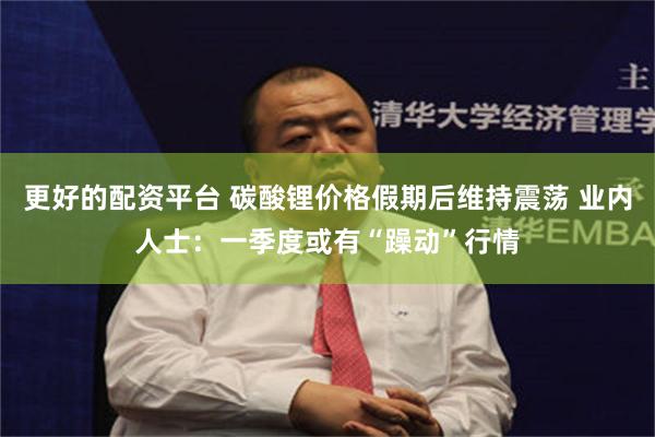 更好的配资平台 碳酸锂价格假期后维持震荡 业内人士：一季度或有“躁动”行情