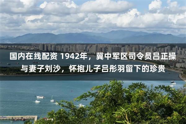 国内在线配资 1942年，冀中军区司令员吕正操与妻子刘沙，怀抱儿子吕彤羽留下的珍贵