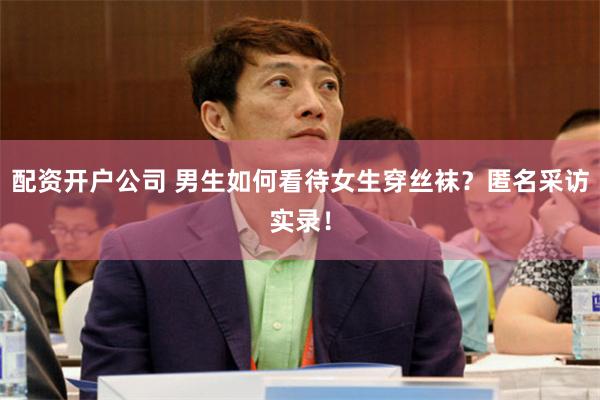 配资开户公司 男生如何看待女生穿丝袜？匿名采访实录！