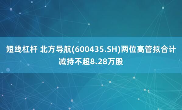 短线杠杆 北方导航(600435.SH)两位高管拟合计减持不超8.28万股