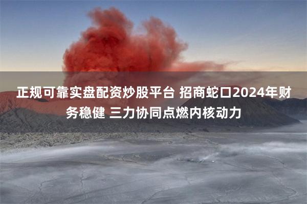 正规可靠实盘配资炒股平台 招商蛇口2024年财务稳健 三力协同点燃内核动力