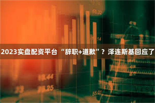 2023实盘配资平台 “辞职+道歉”？泽连斯基回应了