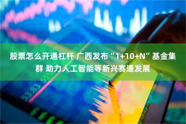 股票怎么开通杠杆 广西发布“1+10+N”基金集群 助力人工智能等新兴赛道发展