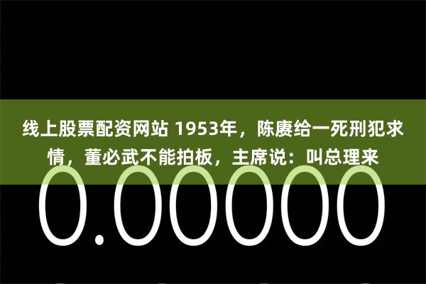 线上股票配资网站 1953年，陈赓给一死刑犯求情，董必武不能拍板，主席说：叫总理来