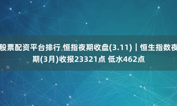 股票配资平台排行 恒指夜期收盘(3.11)︱恒生指数夜期(3月)收报23321点 低水462点