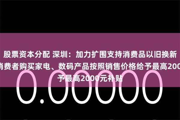 股票资本分配 深圳：加力扩围支持消费品以旧换新 对个人消费者购买家电、数码产品按照销售价格给予最高2000元补贴