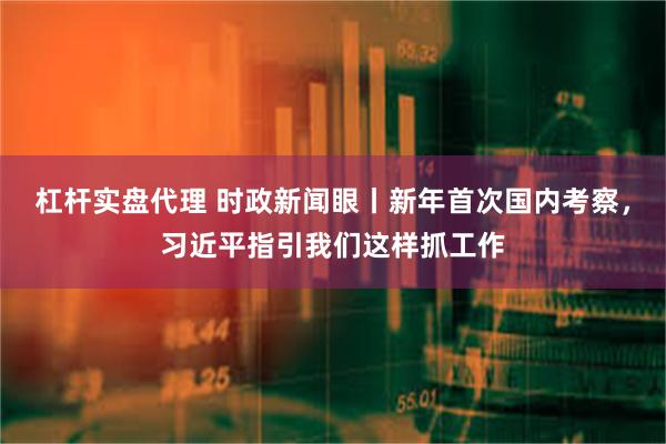 杠杆实盘代理 时政新闻眼丨新年首次国内考察，习近平指引我们这样抓工作